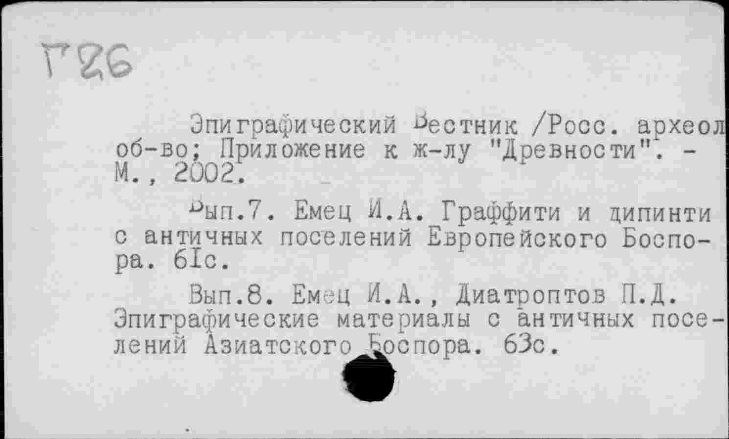 ﻿Эпиграфический Ьестник /Росс, архео об-во; Приложение к ж-лу "Древности"". -М., 2002;
■°ып.7. Емец И.А. Граффити и дипинти с античных поселений Европейского Боспо-ра. 61с.
Вып.8. Емец И.А., Диатроптов П.Д. Эпиграфические материалы с античных noce лений АзиатскогоБрспора. 63с.